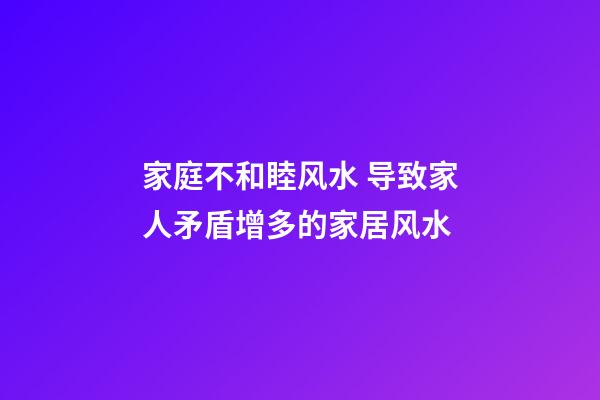 家庭不和睦风水 导致家人矛盾增多的家居风水